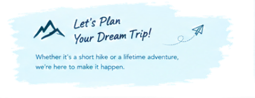Let's Plan Your Dream Trip! Whether it's a short hike or a lifetime adventure, we're here to make it happen.
